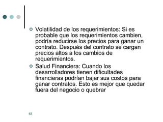 Volatilidad de los requerimientos: Si es probable que los requerimientos cambien, podría reducirse los precios para ganar un contrato. Después del contrato se cargan precios altos a los cambios de requerimientos. Salud Financiera: Cuando los desarrolladores tienen dificultades financieras podrían bajar sus costos para ganar contratos. Esto es mejor que quedar fuera del negocio o quebrar 