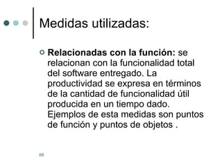 Medidas utilizadas: Relacionadas con la función:  se relacionan con la funcionalidad total del software entregado. La productividad se expresa en términos de la cantidad de funcionalidad útil producida en un tiempo dado. Ejemplos de esta medidas son puntos de función y puntos de objetos . 