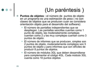(Un paréntesis ) Puntos de objetos :  el número de  puntos de objeto en un programa es una estimación de peso ( no son clases de objetos que se producen cuan se considera orientación objeto para el desarrollo del software): El número de pantallas independientes que se despliegan. Las pantallas sencillas cuentan como 1 punto de objeto, las moderadamente complejas cuentan como 2 y las muy complejas cuentan como 3 puntos de objeto. El número de informes que se producen, simples son 2 puntos de objeto, moderadamente complejos son 5 puntos de objeto y para informes que son difíciles de producir 8 puntos de objetos. El número de módulos 3GL que deben desarrollarse para complementar el código 4GL. Cada módulo 3GL cuenta como 10 puntos objetos   