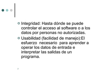Integridad: Hasta dónde se puede controlar el acceso al software o a los datos por personas no autorizadas. Usabilidad (facilidad de manejo):El esfuerzo  necesario  para aprender a operar los datos de entrada e interpretar las salidas de un programa. 