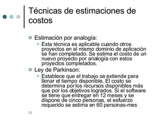 Estimación por analogía: Esta técnica es aplicable cuando otros proyectos en el mismo dominio de aplicación se han completado. Se estima el costo de un nuevo proyecto por analogía con estos proyectos completados. Ley de Parkinson:  Establece que el trabajo se extiende para llenar el tiempo disponible. El costo se determina por los recursos disponibles más que por los objetivos logrados. Si el software se tiene que entregar en 12 meses y se dispone de cinco personas, el esfuerzo requerido se estima en 60 personas-mes Técnicas de estimaciones de costos 