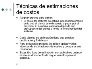 Asignar precios para ganar: El costo del software se estima independientemente de lo que el cliente esté dispuesto a pagar por el proyecto. El esfuerzo  estimado depende del presupuesto del cliente y no de la funcionalidad del software. Cada técnica de estimación tiene sus propias debilidades y fortalezas. Para proyectos grandes se deben aplicar varias técnicas de estimaciones de costos y comparar sus resultados. Estas técnicas de estimación son aplicables cuando existe un documento de requerimientos para el sistema.  Técnicas de estimaciones de costos 