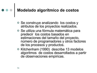 Modelado algorítmico de costos Se construye analizando  los costos y atributos de los proyectos realizados. Se utiliza una fórmula matemática para predecir  los costos basados en estimaciones del tamaño del proyecto, número de programadores y otros factores de los procesos y productos. Kitchenham (1990)  describe 13 modelos algoritmos  de costos desarrollados a partir de observaciones empíricas. 