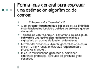 Forma mas general para expresar una estimación algorítmica de costos: Esfuerzo = A x Tamaño B  x M A es un factor constante que depende de las prácticas organizacionales locales y del tipo de software que se desarrolla. Tamaño es una valoración  del tamaño del código del software o una estimación  de la funcionalidad expresada en puntos de función o de objetos. El valor del exponente B por lo general se encuentra  entre 1 y 1.5 y refleja el esfuerzo requerido para proyectos grandes . M es un multiplicador  generado al combinar diferentes procesos , atributos del producto y del desarrollo 