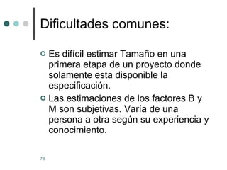 Dificultades comunes: Es difícil estimar Tamaño en una primera etapa de un proyecto donde solamente esta disponible la especificación. Las estimaciones de los factores B y M son subjetivas. Varía de una persona a otra según su experiencia y conocimiento. 