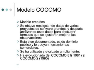 Modelo COCOMO Modelo empírico Se obtuvo recolectando datos de varios proyectos de software grandes, y después analizando esos datos para descubrir fórmulas que se ajustarán mejor a las observaciones. Esta bien documentado, es de dominio público y lo apoyan herramientas comerciales. Se ha utilizado y evaluado ampliamente. Ha evolucionado del COCOMO 81( 1981) al COCOMO 2 (1995) 