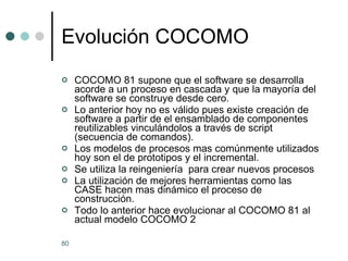 Evolución COCOMO COCOMO 81 supone que el software se desarrolla acorde a un proceso en cascada y que la mayoría del software se construye desde cero. Lo anterior hoy no es válido pues existe creación de software a partir de el ensamblado de componentes reutilizables vinculándolos a través de script (secuencia de comandos). Los modelos de procesos mas comúnmente utilizados hoy son el de prototipos y el incremental. Se utiliza la reingeniería  para crear nuevos procesos La utilización de mejores herramientas como las CASE hacen mas dinámico el proceso de construcción. Todo lo anterior hace evolucionar al COCOMO 81 al actual modelo COCOMO 2 