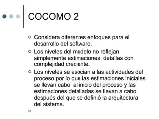 COCOMO 2 Considera diferentes enfoques para el desarrollo del software. Los niveles del modelo no reflejan simplemente estimaciones  detallas con complejidad creciente. Los niveles se asocian a las actividades del proceso por lo que las estimaciones iniciales se llevan cabo  al inicio del proceso y las estimaciones detalladas se llevan a cabo después del que se definió la arquitectura del sistema.  