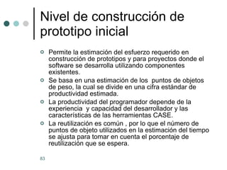 Nivel de construcción de prototipo inicial Permite la estimación del esfuerzo requerido en construcción de prototipos y para proyectos donde el software se desarrolla utilizando componentes existentes. Se basa en una estimación de los  puntos de objetos de peso, la cual se divide en una cifra estándar de productividad estimada. La productividad del programador depende de la experiencia  y capacidad del desarrollador y las características de las herramientas CASE. La reutilización es común , por lo que el número de puntos de objeto utilizados en la estimación del tiempo se ajusta para tomar en cuenta el porcentaje de reutilización que se espera.  