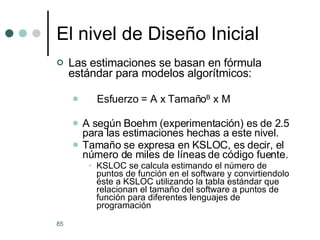 El nivel de Diseño Inicial Las estimaciones se basan en fórmula estándar para modelos algorítmicos: Esfuerzo = A x Tamaño B  x M A según Boehm (experimentación) es de 2.5 para las estimaciones hechas a este nivel. Tamaño se expresa en KSLOC, es decir, el número de miles de líneas de código fuente. KSLOC se calcula estimando el número de puntos de función en el software y convirtiendolo éste a KSLOC utilizando la tabla estándar que relacionan el tamaño del software a puntos de función para diferentes lenguajes de programación 