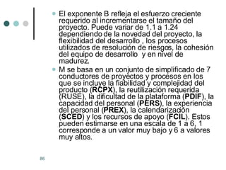 El exponente B refleja el esfuerzo creciente requerido al incrementarse el tamaño del proyecto. Puede variar de 1.1 a 1.24 dependiendo de la novedad del proyecto, la flexibilidad del desarrollo , los procesos utilizados de resolución de riesgos, la cohesión del equipo de desarrollo  y en nivel de madurez. M se basa en un conjunto de simplificado de 7 conductores de proyectos y procesos en los que se incluye la fiabilidad y complejidad del producto ( RCPX ), la reutilización requerida (RUSE), la dificultad de la plataforma ( PDIF ), la capacidad del personal ( PERS ), la experiencia del personal ( PREX ), la calendarización ( SCED ) y los recursos de apoyo ( FCIL ). Estos pueden estimarse en una escala de 1 a 6, 1 corresponde a un valor muy bajo y 6 a valores muy altos. 
