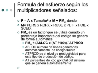 Formula del esfuerzo según los multiplicadores señalados: P = A x Tamaño B  x M + PM m  donde M = PERS x RCPX x RUSE x PDIF x FCIL x SCED. PM m   es un factor   que se utiliza cunado un porcentaje importante del código se genera de forma automática. PM m  =  (ASLOC x (AT / 100)) / ATPROD ASLOC número de líneas generadas automáticamente  de código fuente. ATPROD es el nivel de productividad para este tipo de producción de código.  AT porcentaje del código total del sistema que se genera automáticamente 