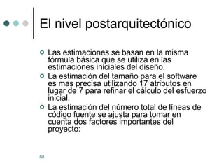 El nivel postarquitect ó nico Las estimaciones se basan en la misma fórmula básica que se utiliza en las estimaciones iniciales del diseño. La estimación del tamaño para el software es mas precisa utilizando 17 atributos en lugar de 7 para refinar el cálculo del esfuerzo inicial. La estimación del número total de líneas de código fuente se ajusta para tomar en cuenta dos factores importantes del proyecto: 
