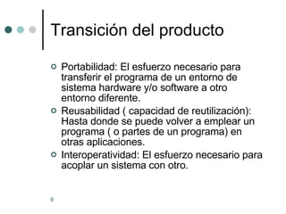Transición del producto Portabilidad: El esfuerzo necesario para transferir el programa de un entorno de sistema hardware y/o software a otro entorno diferente. Reusabilidad ( capacidad de reutilización):  Hasta donde se puede volver a emplear un programa ( o partes de un programa) en otras aplicaciones. Interoperatividad: El esfuerzo necesario para acoplar un sistema con otro.  