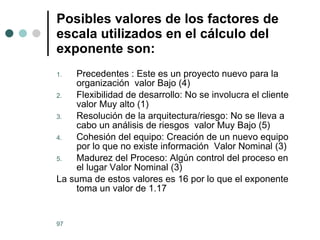 Posibles valores de los factores de escala utilizados en el cálculo del exponente son:   Precedentes : Este es un proyecto nuevo para la organización  valor Bajo (4) Flexibilidad de desarrollo: No se involucra el cliente valor Muy alto (1) Resolución de la arquitectura/riesgo: No se lleva a cabo un análisis de riesgos  valor Muy Bajo (5) Cohesión del equipo: Creación de un nuevo equipo por lo que no existe información  Valor Nominal (3) Madurez del Proceso: Algún control del proceso en el lugar Valor Nominal (3) La suma de estos valores es 16 por lo que el exponente  toma un valor de 1.17 