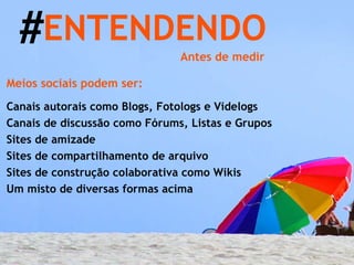 # ENTENDENDO  Meios sociais podem ser: Canais autorais como Blogs, Fotologs e Videlogs Canais de discussão como Fórums, Listas e Grupos Sites de amizade Sites de compartilhamento de arquivo Sites de construção colaborativa como Wikis Um misto de diversas formas acima Antes de medir 