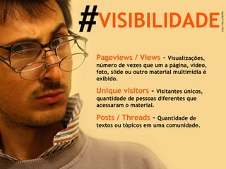 # VISIBILIDADE Pageviews / Views  -  Visualizações, número de vezes que um a página, vídeo, foto, slide ou outro material multimídia é exibido. Unique visitors  -  Visitantes únicos, quantidade de pessoas diferentes que acessaram o material. Posts / Threads  -  Quantidade de textos ou tópicos em uma comunidade. 