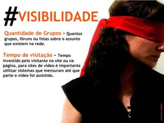 # VISIBILIDADE Quantidade de Grupos  -  Quantos grupos, fóruns ou listas sobre o assunto que existem na rede. Tempo de visitação  -  Tempo investido pelo visitante no site ou na página, para sites de vídeo é importante utilizar sistemas que mensuram até que parte o vídeo foi assistido. 