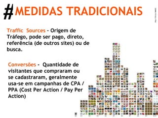 MEDIDAS TRADICIONAIS # Traffic  Sources  – Origem de Tráfego, pode ser pago, direto, referência (de outros sites) ou de busca. Conversões  -  Quantidade de visitantes que compraram ou se cadastraram, geralmente usa-se em campanhas de CPA / PPA (Cost Per Action / Pay Per Action) 
