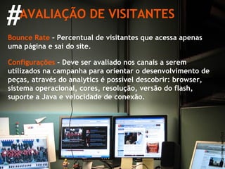 # AVALIAÇÃO DE VISITANTES http://migre.me/7yLS Bounce Rate  – Percentual de visitantes que acessa apenas uma página e sai do site. Configurações  – Deve ser avaliado nos canais a serem utilizados na campanha para orientar o desenvolvimento de peças, através do analytics é possível descobrir: browser, sistema operacional, cores, resolução, versão do flash, suporte a Java e velocidade de conexão. 