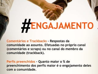 # ENGAJAMENTO Comentários e Trackbacks  – Respostas da comunidade ao assunto. Efetuadas no próprio canal (comentários e scraps) ou no canal do membro da comunidade (trackback). Perfis preenchidos  – Quanto maior o % de preenchimento dos perfis maior é o engajamento deles com a comunidade. http://migre.me/5xVm 