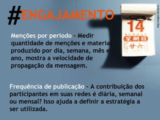 # ENGAJAMENTO Menções por período  – Medir quantidade de menções e material produzido por dia, semana, mês e ano, mostra a velocidade de propagação da mensagem.  Frequência de publicação  – A contribuição dos participantes em suas redes é diária, semanal ou mensal? Isso ajuda a definir a estratégia a ser utilizada. http://migre.me/5y1Z 