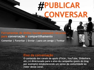 # PUBLICAR CONVERSAR Ferramentas de Mídias Sociais possuem recursos para  conversação  e  compartilhamento Comentar | Favoritar | Enviar | para um amigo | Twittar Eixo da conversação O conteúdo dos canais de apoio (Flickr, YouTube, Slideshare, etc.) é direcionado para o eixo da campanha (posts do blog por exemplo) estabelecendo um senso de comunidade ao redor desse canal. 