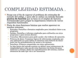 COMPLEJIDAD ESTIMADA . Surge con el fin de superar el problema de estimados de tamaño del código, y para ello se utiliza un método llamado  puntos de función  que se basa en el empleo de factores normalizados para juzgar la importancia relativa de varios requisitos funcionales. Parte de cinco funciones básicas que suelen aparecer en muchos sistemas:  Entradas: Pantallas o formatos empleados para introducir datos a un programa.  Salidas: Pantallas o informes empleados para utilizarlos con otros programas o para lectura directa .  Consultas: Mecanismos para pedir ayuda o dar órdenes de ejecución.  Ficheros de datos: Conjuntos lógicos de información empleados por una aplicación (ya sean tablas en memoria como ficheros de disco) junto con los procedimientos de acceso a los mismos.  Interfaces: Ficheros compartidos con otras aplicaciones.  La idea básica del método consiste en definir unas estimaciones de complejidad para cada una de estas funciones (en forma de pesos relativos) y estimar, dadas las especificaciones del sistema, cuántos elementos de cada tipo van a ser necesarios. 