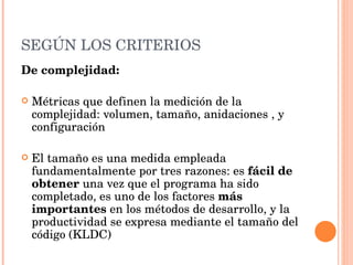 SEGÚN LOS CRITERIOS De complejidad: Métricas que definen la medición de la complejidad: volumen, tamaño, anidaciones , y configuración  El tamaño es una medida empleada fundamentalmente por tres razones: es  fácil de obtener  una vez que el programa ha sido completado, es uno de los factores  más importantes  en los métodos de desarrollo, y la productividad se expresa mediante el tamaño del código (KLDC) 