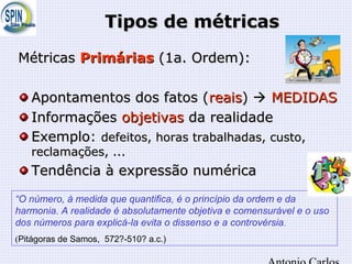 Tipos de métricasTipos de métricas
MétricasMétricas PrimáriasPrimárias (1a. Ordem):(1a. Ordem):
Apontamentos dos fatos (Apontamentos dos fatos (reaisreais))  MEDIDASMEDIDAS
InformaçõesInformações objetivasobjetivas da realidadeda realidade
Exemplo:Exemplo: defeitos, horas trabalhadas, custo,defeitos, horas trabalhadas, custo,
reclamações, ...reclamações, ...
Tendência à expressão numéricaTendência à expressão numérica
“O número, à medida que quantifica, é o princípio da ordem e da
harmonia. A realidade é absolutamente objetiva e comensurável e o uso
dos números para explicá-la evita o dissenso e a controvérsia.
(Pitágoras de Samos, 572?-510? a.c.)
 