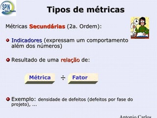 Tipos de métricasTipos de métricas
MétricasMétricas SecundáriasSecundárias (2a. Ordem):(2a. Ordem):
IndicadoresIndicadores (expressam um comportamento(expressam um comportamento
além dos números)além dos números)
Resultado de umaResultado de uma relaçãorelação de:de:
÷÷
Exemplo:Exemplo: densidade de defeitos (defeitos por fase dodensidade de defeitos (defeitos por fase do
projeto), ...projeto), ...
Métrica Fator
 
