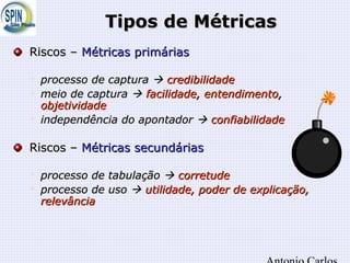 Tipos de MétricasTipos de Métricas
Riscos –Riscos – Métricas primáriasMétricas primárias

processo de capturaprocesso de captura  credibilidadecredibilidade

meio de capturameio de captura  facilidade, entendimento,facilidade, entendimento,
objetividadeobjetividade

independência do apontadorindependência do apontador  confiabilidadeconfiabilidade
Riscos –Riscos – Métricas secundáriasMétricas secundárias

processo de tabulaçãoprocesso de tabulação  corretudecorretude

processo de usoprocesso de uso  utilidade, poder de explicação,utilidade, poder de explicação,
relevânciarelevância
 