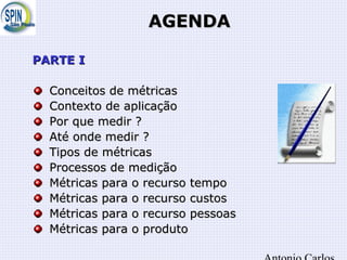 AGENDAAGENDA
PARTE IPARTE I
Conceitos de métricasConceitos de métricas
Contexto de aplicaçãoContexto de aplicação
Por que medir ?Por que medir ?
Até onde medir ?Até onde medir ?
Tipos de métricasTipos de métricas
Processos de mediçãoProcessos de medição
Métricas para o recurso tempoMétricas para o recurso tempo
Métricas para o recurso custosMétricas para o recurso custos
Métricas para o recurso pessoasMétricas para o recurso pessoas
Métricas para o produtoMétricas para o produto
 