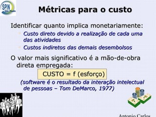 Métricas para o custoMétricas para o custo
Identificar quanto implica monetariamente:Identificar quanto implica monetariamente:

Custo direto devido a realização de cada umaCusto direto devido a realização de cada uma
das atividadesdas atividades

Custos indiretos das demais desembolsosCustos indiretos das demais desembolsos
O valor mais significativo é a mão-de-obraO valor mais significativo é a mão-de-obra
direta empregada:direta empregada:
CUSTO = f (esforço)CUSTO = f (esforço)
(software é o resultado da interação intelectual(software é o resultado da interação intelectual
de pessoas – Tom DeMarco, 1977)de pessoas – Tom DeMarco, 1977)
 