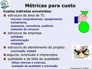 Métricas para custoMétricas para custo
Custos indiretos envolvidos:Custos indiretos envolvidos:
estrutura da área de TI:estrutura da área de TI:

recursos computacionais, equipamentosrecursos computacionais, equipamentos

treinamento,treinamento,

assessoria, consultoria, auditoriaassessoria, consultoria, auditoria

materiais de consumomateriais de consumo
estrutura da empresa:estrutura da empresa:

utilidadesutilidades

administraçãoadministração

instalaçãoinstalação
estrutura do atendimento do projeto:estrutura do atendimento do projeto:

Locomoção, estadiaLocomoção, estadia
seguros, eventuais e imprevistosseguros, eventuais e imprevistos
qualidade e da falta da qualidade:qualidade e da falta da qualidade:

falhas internas e externas,falhas internas e externas,

avaliação da qualidade e prevençãoavaliação da qualidade e prevenção
 
