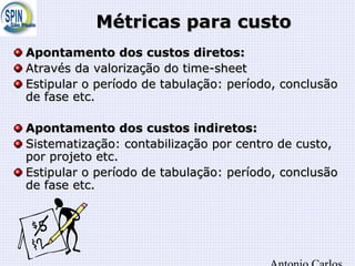 Métricas para custoMétricas para custo
Apontamento dos custos diretos:Apontamento dos custos diretos:
Através da valorização do time-sheetAtravés da valorização do time-sheet
Estipular o período de tabulação: período, conclusãoEstipular o período de tabulação: período, conclusão
de fase etc.de fase etc.
Apontamento dos custos indiretos:Apontamento dos custos indiretos:
Sistematização: contabilização por centro de custo,Sistematização: contabilização por centro de custo,
por projeto etc.por projeto etc.
Estipular o período de tabulação: período, conclusãoEstipular o período de tabulação: período, conclusão
de fase etc.de fase etc.
 