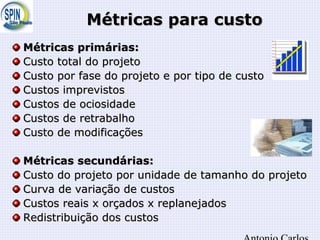 Métricas para custoMétricas para custo
Métricas primárias:Métricas primárias:
Custo total do projetoCusto total do projeto
Custo por fase do projeto e por tipo de custoCusto por fase do projeto e por tipo de custo
Custos imprevistosCustos imprevistos
Custos de ociosidadeCustos de ociosidade
Custos de retrabalhoCustos de retrabalho
Custo de modificaçõesCusto de modificações
Métricas secundárias:Métricas secundárias:
Custo do projeto por unidade de tamanho do projetoCusto do projeto por unidade de tamanho do projeto
Curva de variação de custosCurva de variação de custos
Custos reais x orçados x replanejadosCustos reais x orçados x replanejados
Redistribuição dos custosRedistribuição dos custos
 