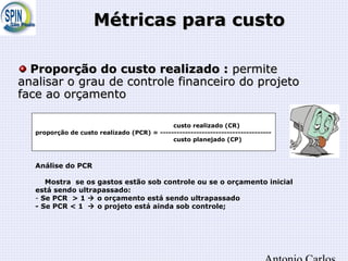 Métricas para custoMétricas para custo
custo realizado (CR)
proporção de custo realizado (PCR) = ----------------------------------------
custo planejado (CP)
Análise do PCR
Mostra se os gastos estão sob controle ou se o orçamento inicial
está sendo ultrapassado:
- Se PCR > 1  o orçamento está sendo ultrapassado
- Se PCR < 1  o projeto está ainda sob controle;
Proporção do custo realizado :Proporção do custo realizado : permitepermite
analisar o grau de controle financeiro do projetoanalisar o grau de controle financeiro do projeto
face ao orçamentoface ao orçamento
 