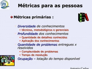 Métricas para as pessoasMétricas para as pessoas
Métricas primárias :Métricas primárias :

DiversidadeDiversidade de conhecimentosde conhecimentos
• técnicos, metodológicos e gerenciaistécnicos, metodológicos e gerenciais

ProfundidadeProfundidade dos conhecimentosdos conhecimentos
• Quantidade de detalhes conhecidosQuantidade de detalhes conhecidos
• Aplicação dos conhecimentosAplicação dos conhecimentos

Quantidade de problemasQuantidade de problemas entregues xentregues x
resolvidosresolvidos
• Complexidade de problemasComplexidade de problemas
• Tempo de resoluçãoTempo de resolução

Ocupação –Ocupação – lotação do tempo disponívellotação do tempo disponível
 