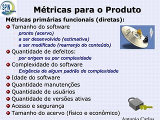 Métricas para o ProdutoMétricas para o Produto
Métricas primárias funcionais (diretas):Métricas primárias funcionais (diretas):
Tamanho do softwareTamanho do software

pronto (pronto (acervoacervo))

a ser desenvolvido (a ser desenvolvido (estimativaestimativa))

a ser modificado (rearranjo do conteúdo)a ser modificado (rearranjo do conteúdo)
Quantidade de defeitos:Quantidade de defeitos:

por origem ou por complexidadepor origem ou por complexidade
Complexidade do softwareComplexidade do software

Exigência de algum padrão de complexidadeExigência de algum padrão de complexidade
Idade do softwareIdade do software
Quantidade manutençõesQuantidade manutenções
Quantidade de usuáriosQuantidade de usuários
Quantidade de versões ativasQuantidade de versões ativas
Acesso e segurançaAcesso e segurança
Tamanho do acervo (físico e econômico)Tamanho do acervo (físico e econômico)
 