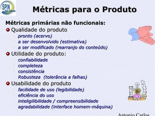 Métricas para o ProdutoMétricas para o Produto
Métricas primárias não funcionais:Métricas primárias não funcionais:
Qualidade do produtoQualidade do produto

pronto (pronto (acervoacervo))

a ser desenvolvido (a ser desenvolvido (estimativaestimativa))

a ser modificado (rearranjo do conteúdo)a ser modificado (rearranjo do conteúdo)
Utilidade do produto:Utilidade do produto:

confiabilidadeconfiabilidade

completezacompleteza

consistênciaconsistência

Robusteza (tolerância a falhas)Robusteza (tolerância a falhas)
Usabilidade do produtoUsabilidade do produto

facilidade de uso (legibilidade)facilidade de uso (legibilidade)

eficiência do usoeficiência do uso

inteligilibilidade / compreensibilidadeinteligilibilidade / compreensibilidade

agradabilidade (interface homem-máquina)agradabilidade (interface homem-máquina)
 