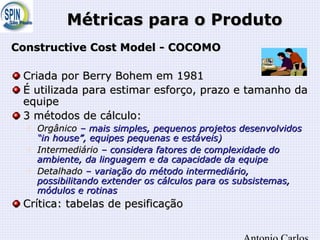 Métricas para o ProdutoMétricas para o Produto
Constructive Cost Model - COCOMOConstructive Cost Model - COCOMO
Criada por Berry Bohem em 1981Criada por Berry Bohem em 1981
É utilizada para estimar esforço, prazo e tamanho daÉ utilizada para estimar esforço, prazo e tamanho da
equipeequipe
3 métodos de cálculo:3 métodos de cálculo:

OrgânicoOrgânico – mais simples, pequenos projetos desenvolvidos– mais simples, pequenos projetos desenvolvidos
“in house”, equipes pequenas e estáveis)“in house”, equipes pequenas e estáveis)

IntermediárioIntermediário – considera fatores de complexidade do– considera fatores de complexidade do
ambiente, da linguagem e da capacidade da equipeambiente, da linguagem e da capacidade da equipe

DetalhadoDetalhado – variação do método intermediário,– variação do método intermediário,
possibilitando extender os cálculos para os subsistemas,possibilitando extender os cálculos para os subsistemas,
módulos e rotinasmódulos e rotinas
Crítica: tabelas de pesificaçãoCrítica: tabelas de pesificação
 