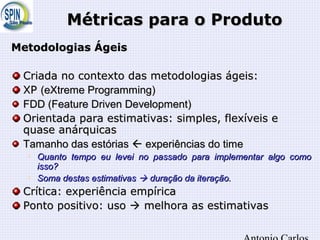Métricas para o ProdutoMétricas para o Produto
Metodologias ÁgeisMetodologias Ágeis
Criada no contexto das metodologias ágeis:Criada no contexto das metodologias ágeis:
XPXP (eXtreme Programming)(eXtreme Programming)
FDD (Feature Driven Development)FDD (Feature Driven Development)
Orientada para estimativas: simples, flexíveis eOrientada para estimativas: simples, flexíveis e
quase anárquicasquase anárquicas
Tamanho das estóriasTamanho das estórias  experiências do timeexperiências do time

Quanto tempo eu levei no passado para implementar algo comoQuanto tempo eu levei no passado para implementar algo como
isso?isso?

Soma destas estimativasSoma destas estimativas  duração da iteração.duração da iteração.
Crítica: experiência empíricaCrítica: experiência empírica
Ponto positivo: usoPonto positivo: uso  melhora as estimativasmelhora as estimativas
 