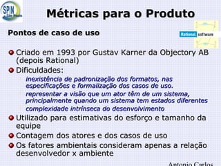 Métricas para o ProdutoMétricas para o Produto
Pontos de caso de usoPontos de caso de uso
Criado em 1993 por Gustav Karner da Objectory ABCriado em 1993 por Gustav Karner da Objectory AB
(depois Rational)(depois Rational)
Dificuldades:Dificuldades:

inexistência de padronização dos formatos, nasinexistência de padronização dos formatos, nas
especificações e formalização dos casos de uso.especificações e formalização dos casos de uso.

representar a visão que um ator têm de um sistema,representar a visão que um ator têm de um sistema,
principalmente quando um sistema tem estados diferentesprincipalmente quando um sistema tem estados diferentes

complexidade intrínseca do desenvolvimentocomplexidade intrínseca do desenvolvimento
Utilizado para estimativas do esforço e tamanho daUtilizado para estimativas do esforço e tamanho da
equipeequipe
Contagem dos atores e dos casos de usoContagem dos atores e dos casos de uso
Os fatores ambientais consideram apenas a relaçãoOs fatores ambientais consideram apenas a relação
desenvolvedor x ambientedesenvolvedor x ambiente
 