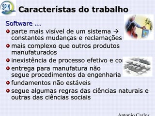 Característas do trabalhoCaracterístas do trabalho
SoftwareSoftware ......
parte mais visível de um sistemaparte mais visível de um sistema 
constantes mudanças e reclamaçõesconstantes mudanças e reclamações
mais complexo que outros produtosmais complexo que outros produtos
manufaturadosmanufaturados
inexistência de processo efetivo e consolidadoinexistência de processo efetivo e consolidado
entrega para manufatura nãoentrega para manufatura não
segue procedimentos da engenhariasegue procedimentos da engenharia
fundamentos não estáveisfundamentos não estáveis
segue algumas regras das ciências naturais esegue algumas regras das ciências naturais e
outras das ciências sociaisoutras das ciências sociais
 