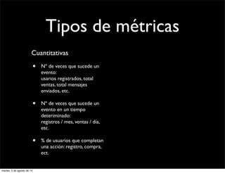 Tipos de métricas
Cuantitativas
• Nº de veces que sucede un
evento:
usarios registrados, total
ventas, total mensajes
enviados, etc.
• Nº de veces que sucede un
evento en un tiempo
deteriminado:
registros / mes, ventas / día,
etc.
• % de usuarios que completan
una acción: registro, compra,
ect.
martes, 5 de agosto de 14
 