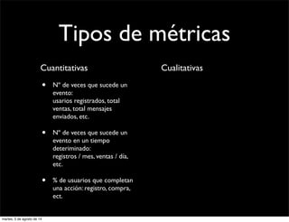 Tipos de métricas
Cuantitativas
• Nº de veces que sucede un
evento:
usarios registrados, total
ventas, total mensajes
enviados, etc.
• Nº de veces que sucede un
evento en un tiempo
deteriminado:
registros / mes, ventas / día,
etc.
• % de usuarios que completan
una acción: registro, compra,
ect.
Cualitativas
martes, 5 de agosto de 14
 