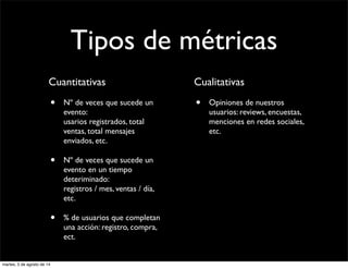 Tipos de métricas
Cuantitativas
• Nº de veces que sucede un
evento:
usarios registrados, total
ventas, total mensajes
enviados, etc.
• Nº de veces que sucede un
evento en un tiempo
deteriminado:
registros / mes, ventas / día,
etc.
• % de usuarios que completan
una acción: registro, compra,
ect.
Cualitativas
• Opiniones de nuestros
usuarios: reviews, encuestas,
menciones en redes sociales,
etc.
martes, 5 de agosto de 14
 