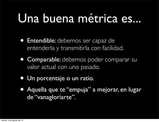 Una buena métrica es...
• Entendible: debemos ser capaz de
entenderla y transmitirla con facilidad.
• Comparable: debemos poder comparar su
valor actual con uno pasado.
• Un porcentaje o un ratio.
• Aquella que te “empuja” a mejorar, en lugar
de “vanagloriarte”.
martes, 5 de agosto de 14
 