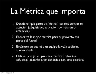 La Métrica que importa
1. Decide en que parte del “funnel” quieres centrar tu
atención (adquisición, activación, conversión o
retención)
2. Encuentra la mejor métrica para tu proyecto esa
parte del funnel.
3. Encárgate de que tú y tu equipo la veáis a diario,
aunque duela.
4. Deﬁne un objetivo para esa métrica.Todos tus
esfuerzos deberán estar alineados con este objetivo.
martes, 5 de agosto de 14
 